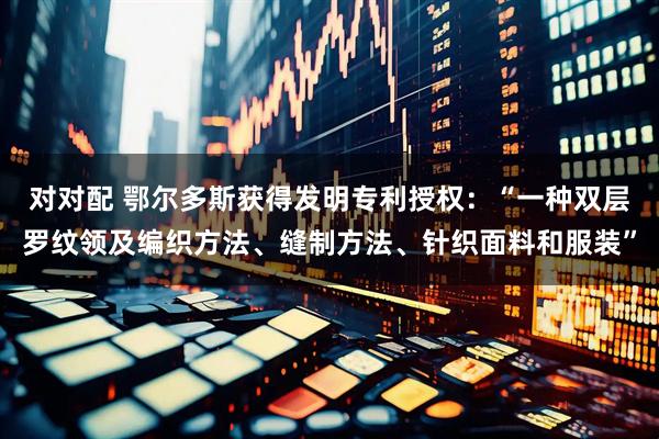 对对配 鄂尔多斯获得发明专利授权：“一种双层罗纹领及编织方法、缝制方法、针织面料和服装”