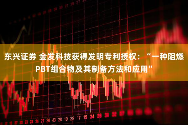 东兴证券 金发科技获得发明专利授权：“一种阻燃PBT组合物及其制备方法和应用”