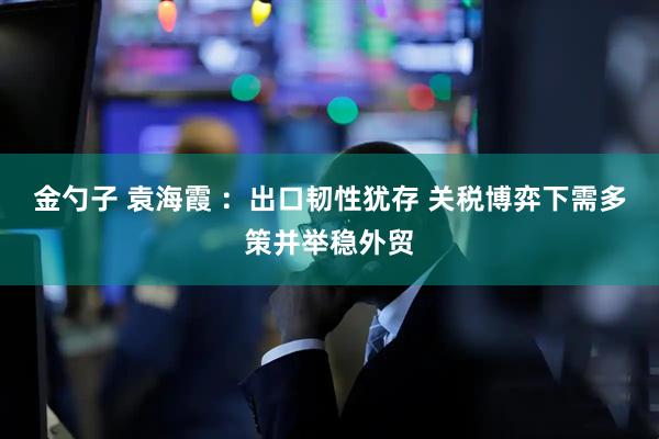 金勺子 袁海霞 ：出口韧性犹存 关税博弈下需多策并举稳外贸