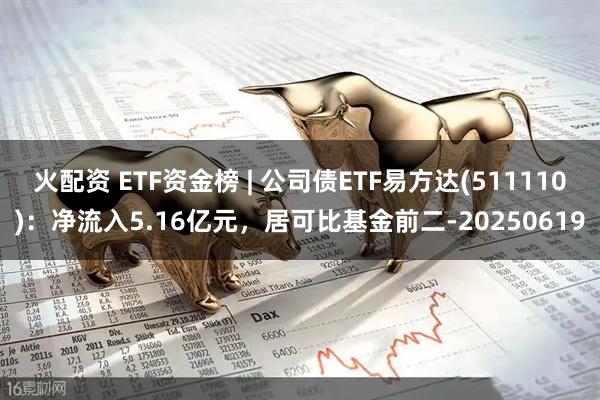 火配资 ETF资金榜 | 公司债ETF易方达(511110)：净流入5.16亿元，居可比基金前二-20250619