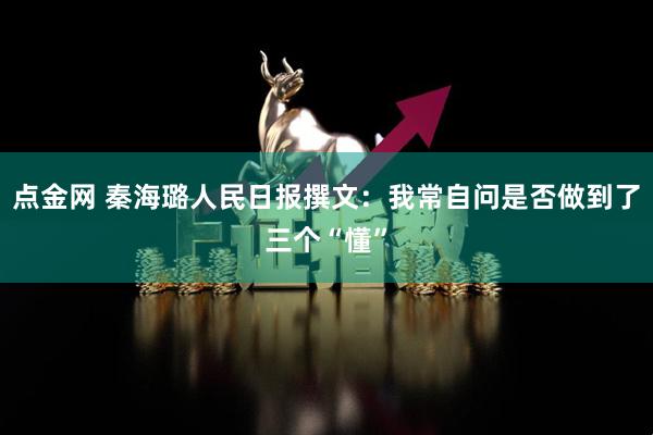 点金网 秦海璐人民日报撰文：我常自问是否做到了三个“懂”