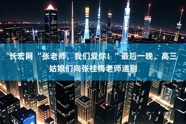 长宏网 “张老师，我们爱你！”最后一晚，高三姑娘们向张桂梅老师道别
