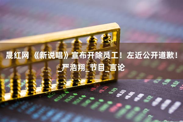 晟红网 《新说唱》宣布开除员工！左近公开道歉！_严浩翔_节目_言论