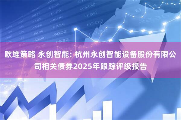 欧维策略 永创智能: 杭州永创智能设备股份有限公司相关债券2025年跟踪评级报告