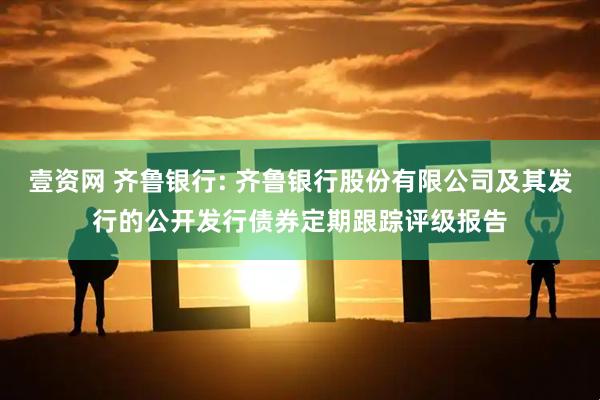 壹资网 齐鲁银行: 齐鲁银行股份有限公司及其发行的公开发行债券定期跟踪评级报告