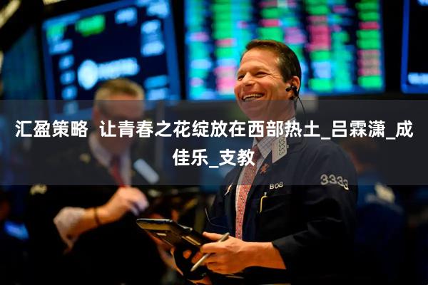 汇盈策略  让青春之花绽放在西部热土_吕霖潇_成佳乐_支教