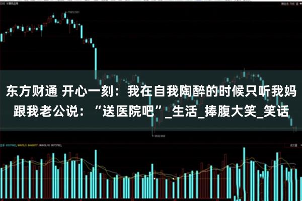 东方财通 开心一刻：我在自我陶醉的时候只听我妈跟我老公说：“送医院吧”_生活_捧腹大笑_笑话