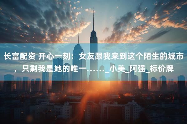 长富配资 开心一刻：女友跟我来到这个陌生的城市，只剩我是她的唯一……_小美_阿强_标价牌