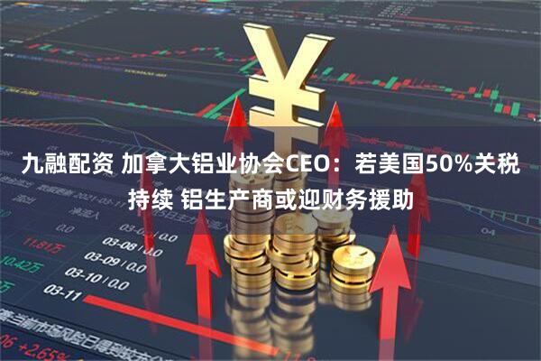 九融配资 加拿大铝业协会CEO：若美国50%关税持续 铝生产商或迎财务援助
