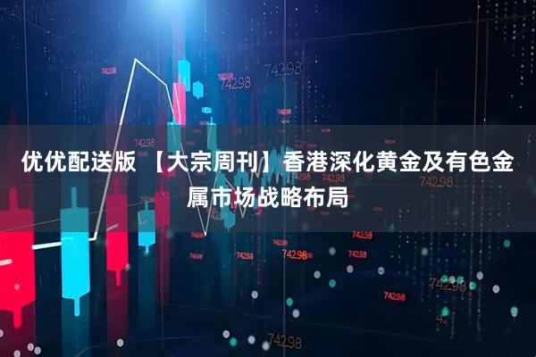 优优配送版 【大宗周刊】香港深化黄金及有色金属市场战略布局