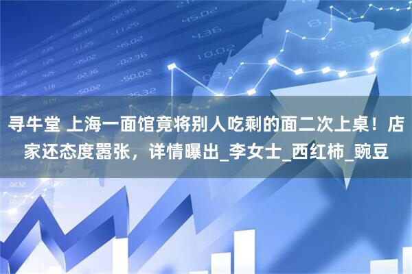 寻牛堂 上海一面馆竟将别人吃剩的面二次上桌！店家还态度嚣张，详情曝出_李女士_西红柿_豌豆