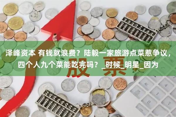 泽峰资本 有钱就浪费？陆毅一家旅游点菜惹争议，四个人九个菜能吃完吗？_时候_明星_因为