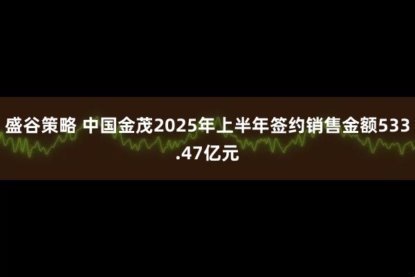 盛谷策略 中国金茂2025年上半年签约销售金额533.47亿元