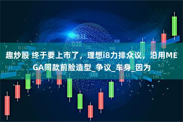 趣炒股 终于要上市了，理想i8力排众议，沿用MEGA同款前脸造型_争议_车身_因为