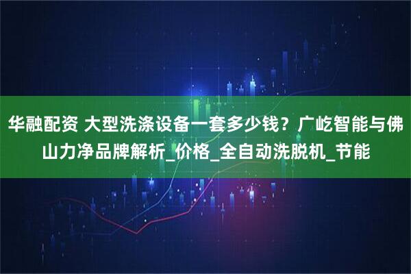 华融配资 大型洗涤设备一套多少钱？广屹智能与佛山力净品牌解析_价格_全自动洗脱机_节能