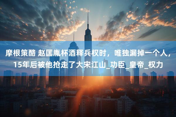 摩根策酪 赵匡胤杯酒释兵权时，唯独漏掉一个人，15年后被他抢走了大宋江山_功臣_皇帝_权力