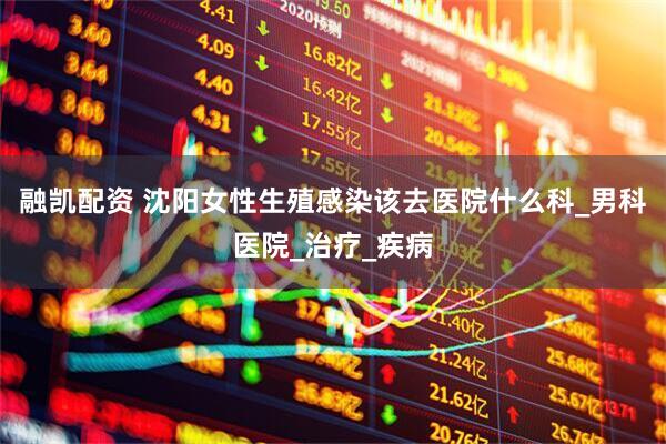 融凯配资 沈阳女性生殖感染该去医院什么科_男科医院_治疗_疾病