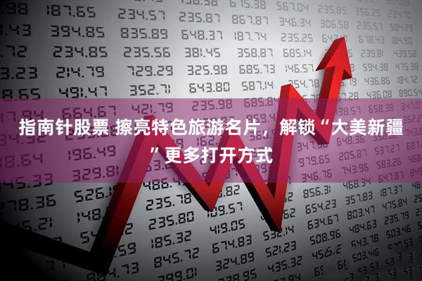 指南针股票 擦亮特色旅游名片，解锁“大美新疆”更多打开方式