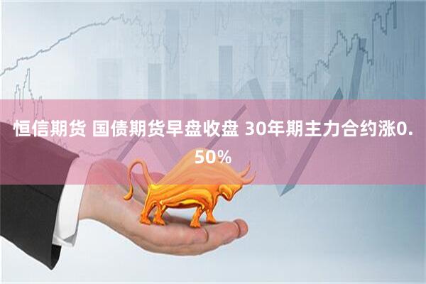 恒信期货 国债期货早盘收盘 30年期主力合约涨0.50%