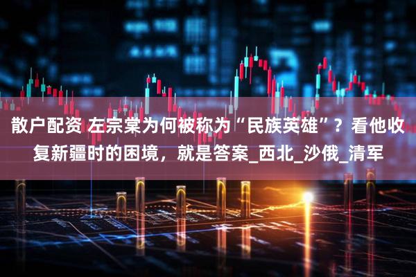 散户配资 左宗棠为何被称为“民族英雄”？看他收复新疆时的困境，就是答案_西北_沙俄_清军