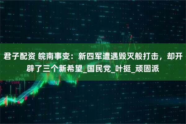 君子配资 皖南事变：新四军遭遇毁灭般打击，却开辟了三个新希望_国民党_叶挺_顽固派