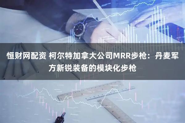 恒财网配资 柯尔特加拿大公司MRR步枪：丹麦军方新锐装备的模块化步枪