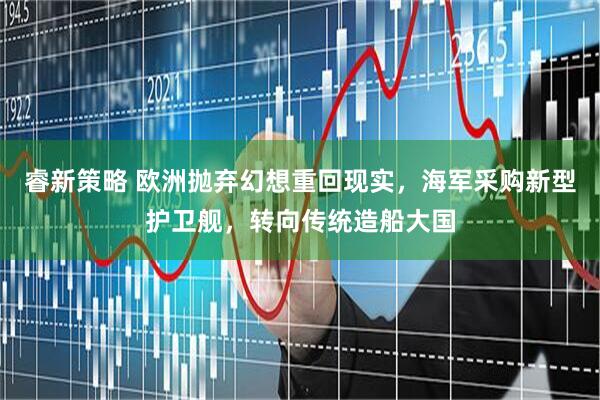 睿新策略 欧洲抛弃幻想重回现实，海军采购新型护卫舰，转向传统造船大国