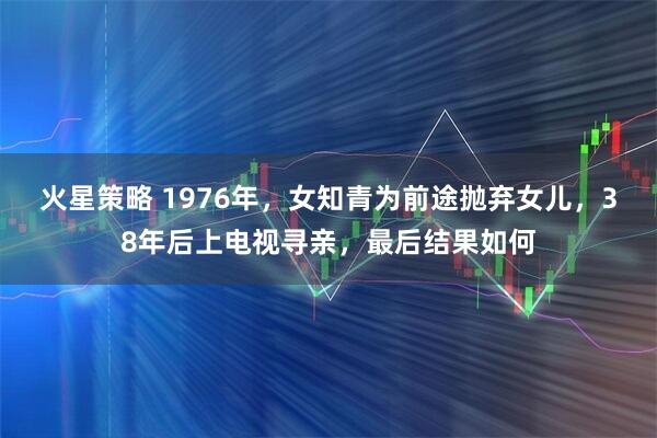 火星策略 1976年，女知青为前途抛弃女儿，38年后上电视寻亲，最后结果如何