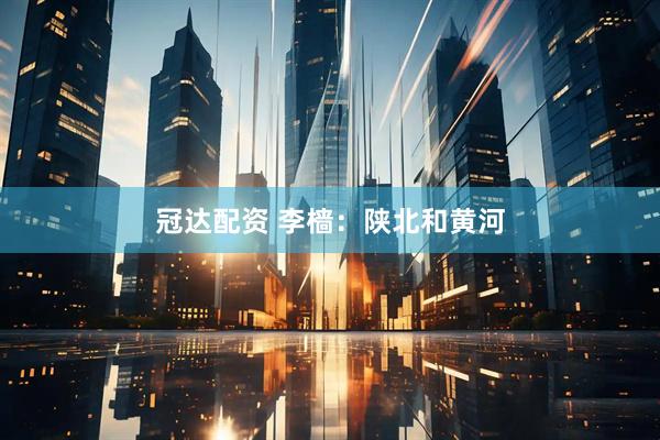 冠达配资 李樯：陕北和黄河