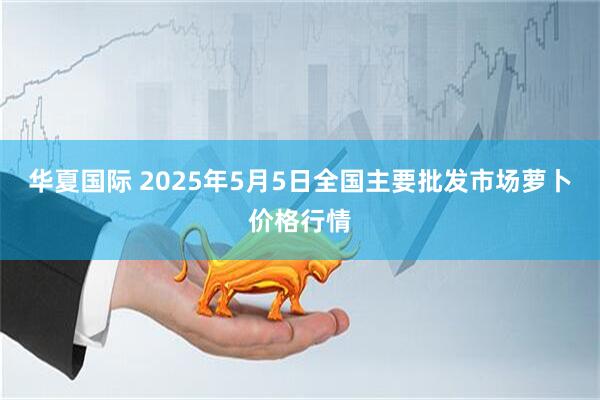华夏国际 2025年5月5日全国主要批发市场萝卜价格行情