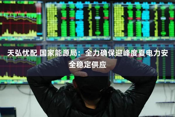 天弘忧配 国家能源局：全力确保迎峰度夏电力安全稳定供应