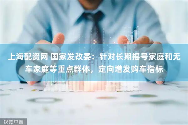 上海配资网 国家发改委：针对长期摇号家庭和无车家庭等重点群体，定向增发购车指标