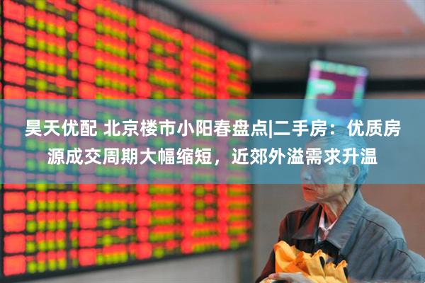 昊天优配 北京楼市小阳春盘点|二手房：优质房源成交周期大幅缩短，近郊外溢需求升温