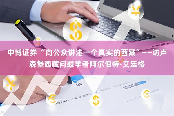 中博证券 “向公众讲述一个真实的西藏”——访卢森堡西藏问题学者阿尔伯特·艾廷格