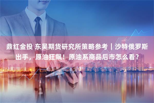 鼎红金投 东吴期货研究所策略参考｜沙特俄罗斯出手，原油狂飙！原油系商品后市怎么看？