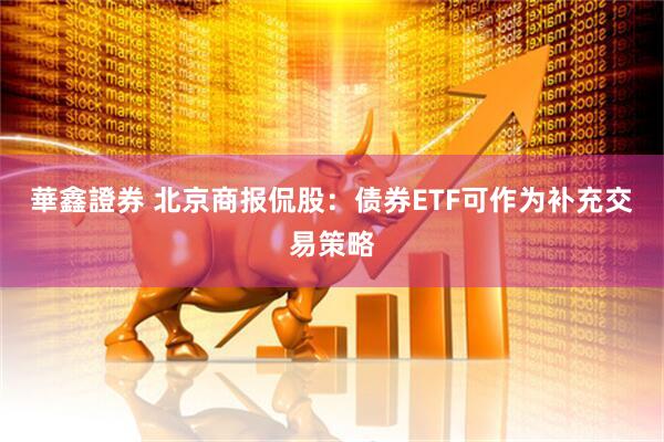 華鑫證券 北京商报侃股：债券ETF可作为补充交易策略