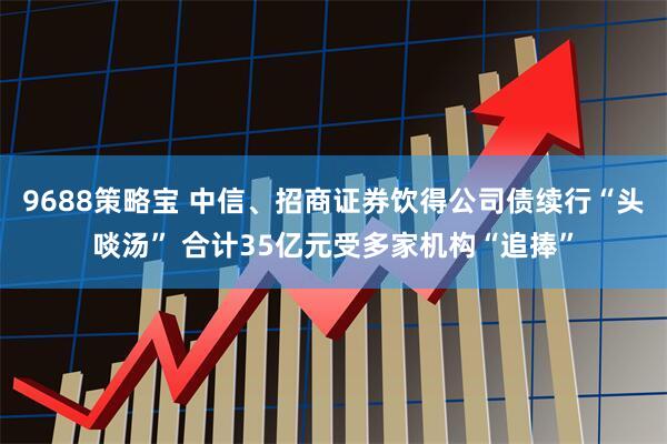9688策略宝 中信、招商证券饮得公司债续行“头啖汤” 合计35亿元受多家机构“追捧”