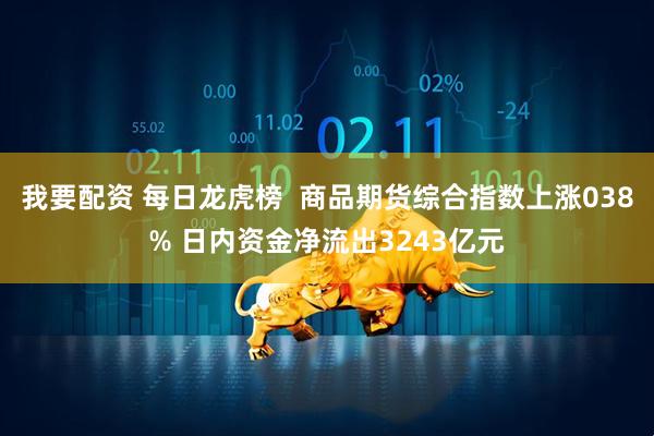 我要配资 每日龙虎榜  商品期货综合指数上涨038% 日内资金净流出3243亿元