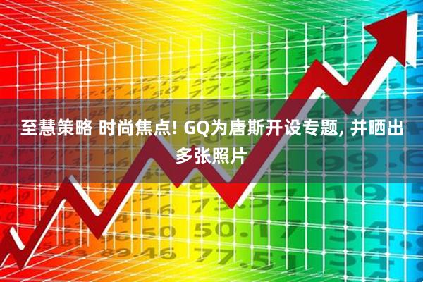 至慧策略 时尚焦点! GQ为唐斯开设专题, 并晒出多张照片
